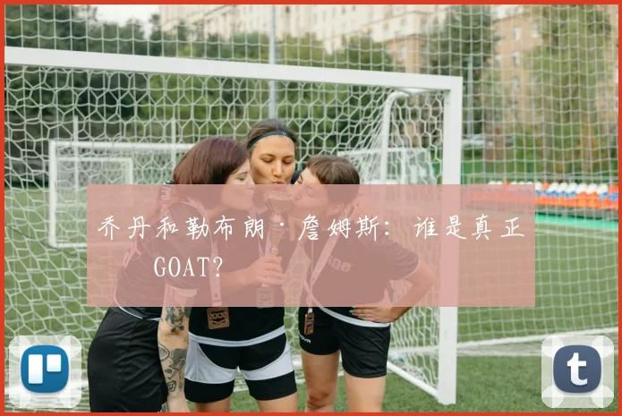 乔丹和勒布朗·詹姆斯：谁是真正的GOAT？