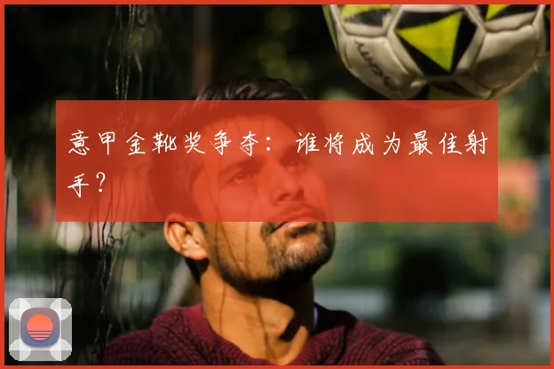 意甲金靴奖争夺：谁将成为最佳射手？