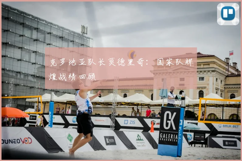 克罗地亚队长莫德里奇:国家队辉煌战绩回顾