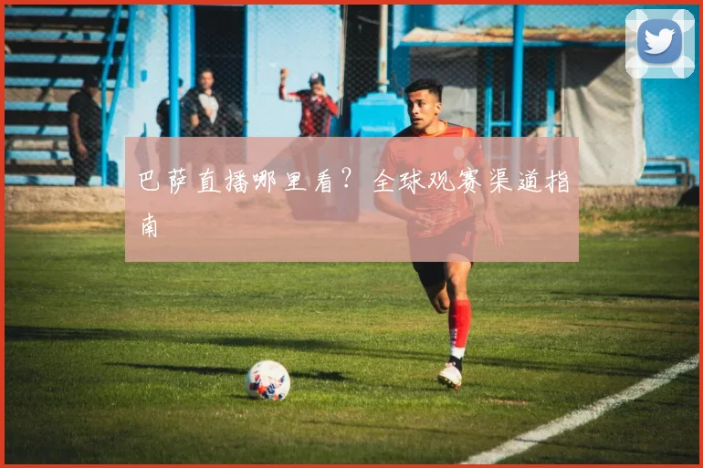 巴萨直播哪里看？全球观赛渠道指南