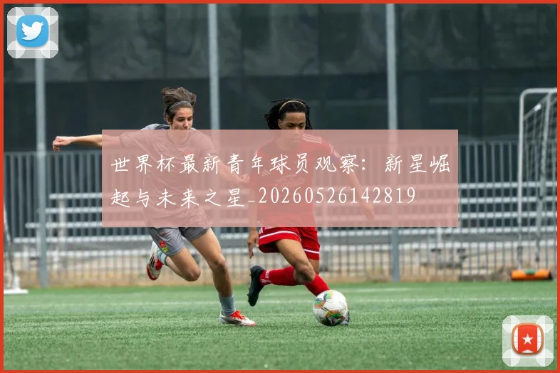 世界杯最新青年球员观察：新星崛起与未来之星_20260526142819