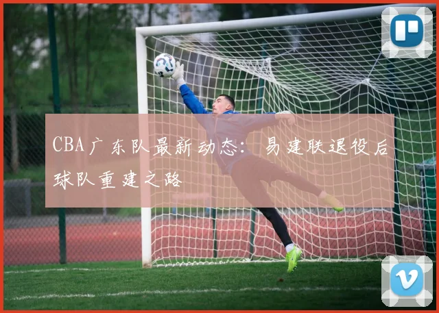 CBA广东队最新动态：易建联退役后球队重建之路