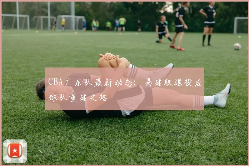 CBA广东队最新动态:易建联退役后球队重建之路