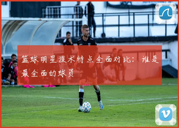 篮球明星技术特点全面对比:谁是最全面的球员