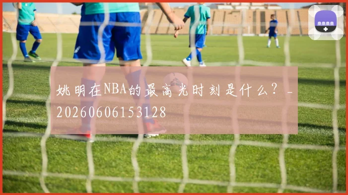 姚明在NBA的最高光时刻是什么？_20260606153128